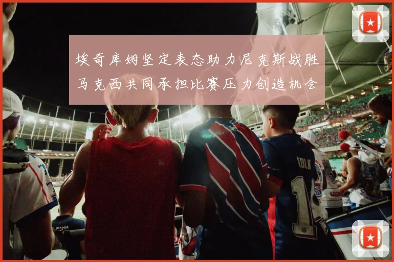 埃奇库姆坚定表态助力尼克斯战胜马克西共同承担比赛压力创造机会