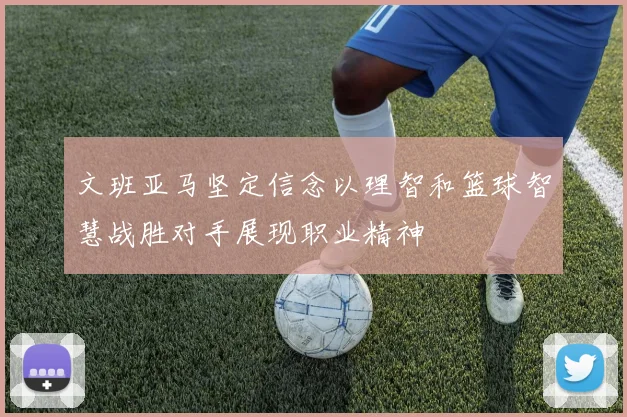 文班亚马坚定信念以理智和篮球智慧战胜对手展现职业精神