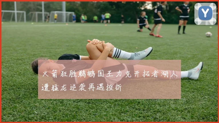 火箭狂胜鹈鹕国王力克开拓者湖人遭猛龙逆袭再遇挫折