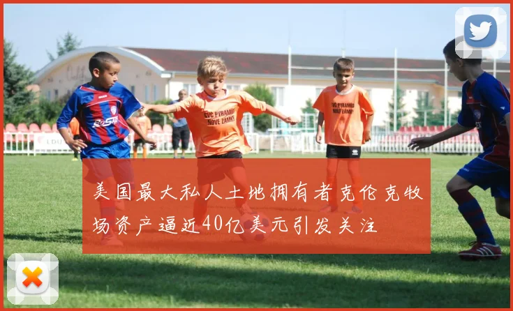 美国最大私人土地拥有者克伦克牧场资产逼近40亿美元引发关注