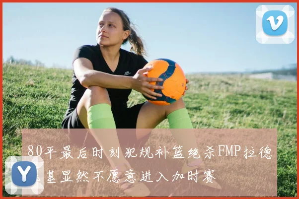 80平最后时刻犯规补篮绝杀FMP拉德尼基显然不愿意进入加时赛