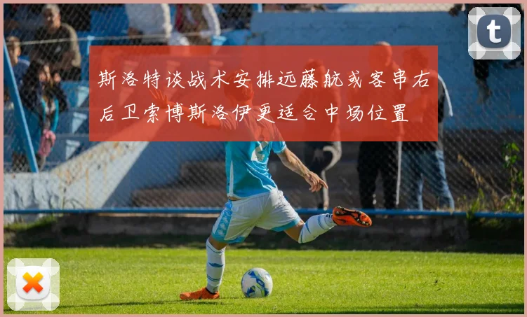 斯洛特谈战术安排远藤航或客串右后卫索博斯洛伊更适合中场位置