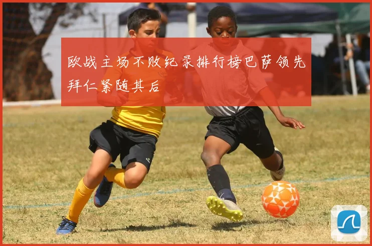 欧战主场不败纪录排行榜巴萨领先拜仁紧随其后