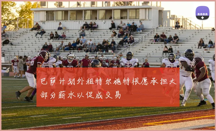 巴萨计划外租特尔施特根愿承担大部分薪水以促成交易