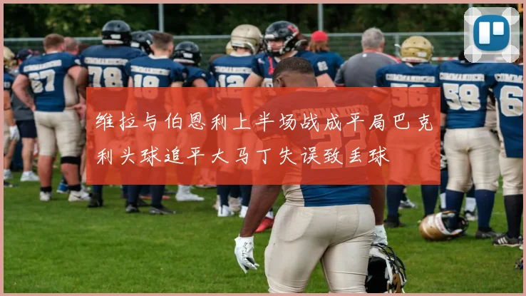 维拉与伯恩利上半场战成平局巴克利头球追平大马丁失误致丢球