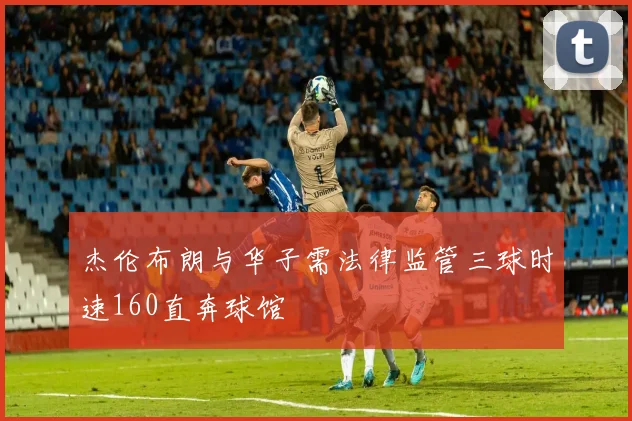 杰伦布朗与华子需法律监管三球时速160直奔球馆