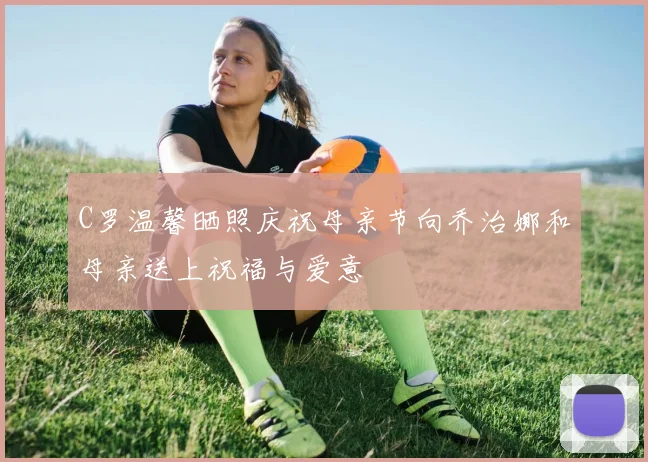C罗温馨晒照庆祝母亲节向乔治娜和母亲送上祝福与爱意