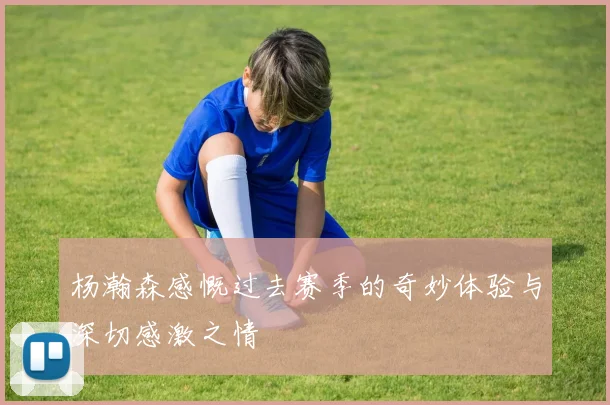 杨瀚森感慨过去赛季的奇妙体验与深切感激之情