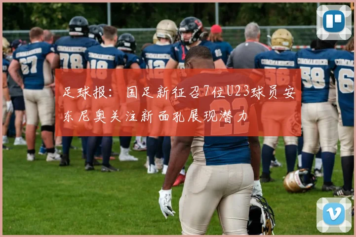 足球报：国足新征召7位U23球员安东尼奥关注新面孔展现潜力