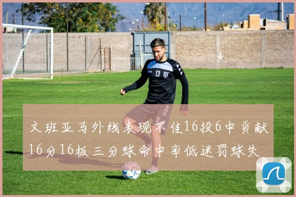 文班亚马外线表现不佳16投6中贡献16分16板三分球命中率低迷罚球失准影响球队表现