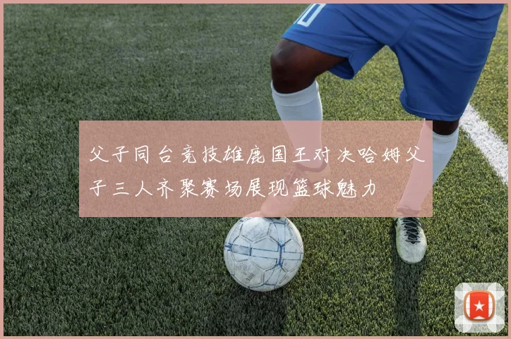 父子同台竞技雄鹿国王对决哈姆父子三人齐聚赛场展现篮球魅力