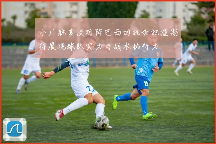 小川航基谈对阵巴西的机会把握期待展现球队实力与战术执行力