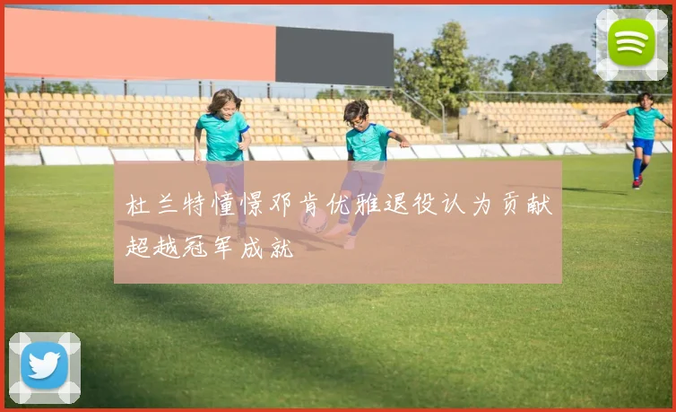杜兰特憧憬邓肯优雅退役认为贡献超越冠军成就