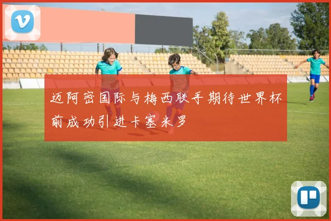 迈阿密国际与梅西联手期待世界杯前成功引进卡塞米罗