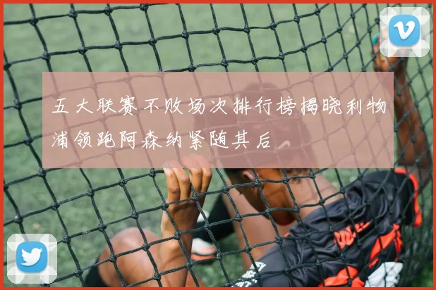 五大联赛不败场次排行榜揭晓利物浦领跑阿森纳紧随其后
