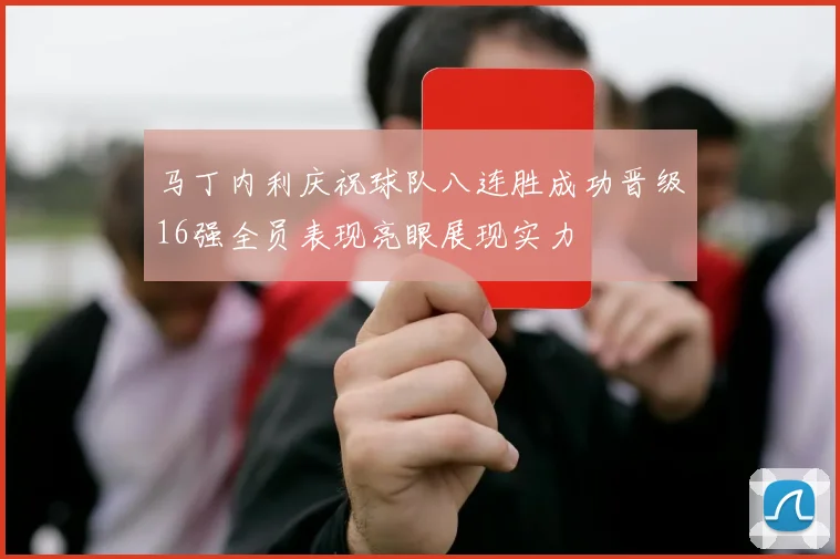 马丁内利庆祝球队八连胜成功晋级16强全员表现亮眼展现实力