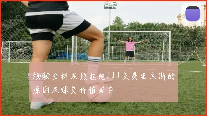杨毅分析灰熊拒绝JJJ交易里夫斯的原因及球员价值差异