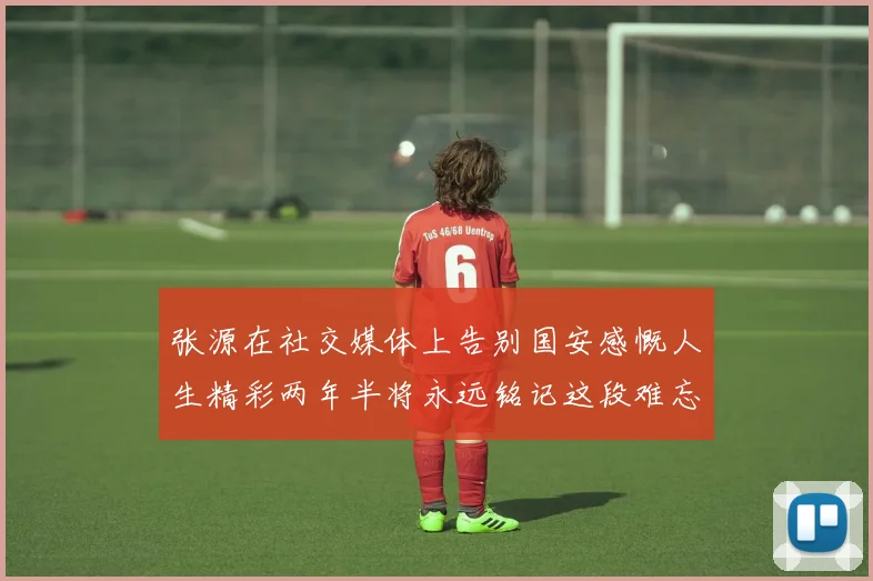 张源在社交媒体上告别国安感慨人生精彩两年半将永远铭记这段难忘故事