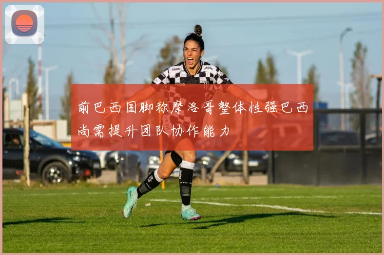 前巴西国脚称摩洛哥整体性强巴西尚需提升团队协作能力