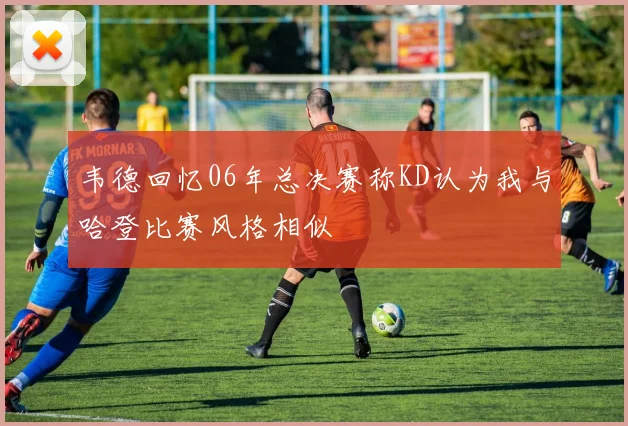 韦德回忆06年总决赛称KD认为我与哈登比赛风格相似