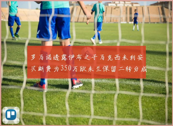 罗马诺透露伊布之子马克西米利安买断费为350万欧米兰保留二转分成