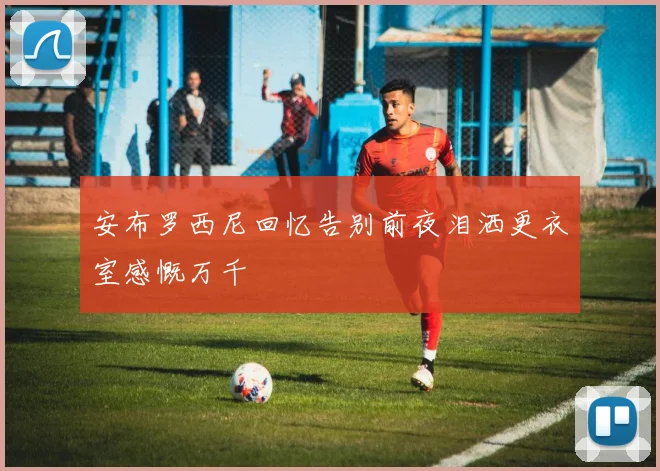 安布罗西尼回忆告别前夜泪洒更衣室感慨万千